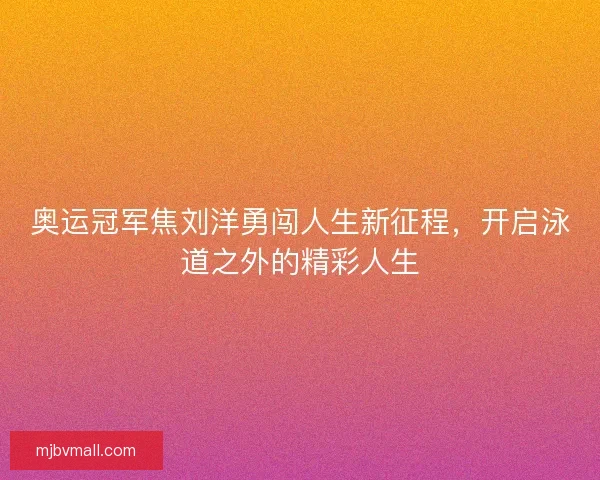 奥运冠军焦刘洋勇闯人生新征程，开启泳道之外的精彩人生