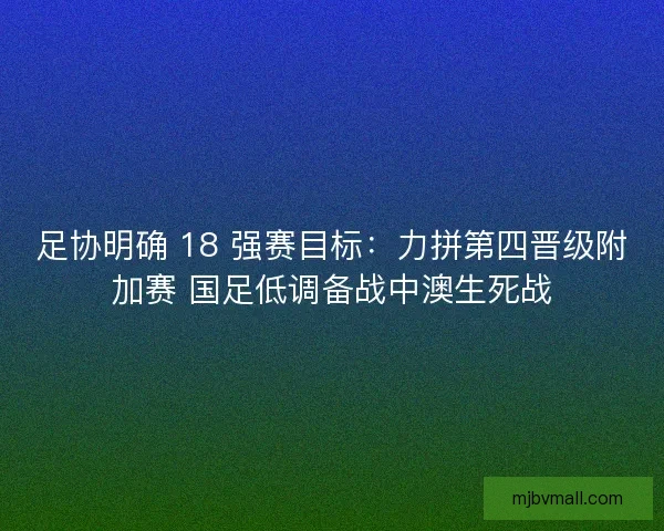 足协明确 18 强赛目标：力拼第四晋级附加赛 国足低调备战中澳生死战