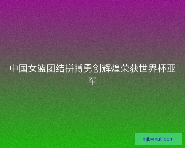 中国女篮团结拼搏勇创辉煌荣获世界杯亚军