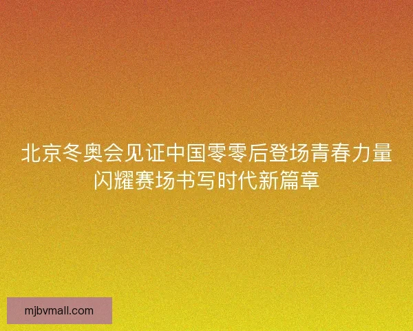 北京冬奥会见证中国零零后登场青春力量闪耀赛场书写时代新篇章
