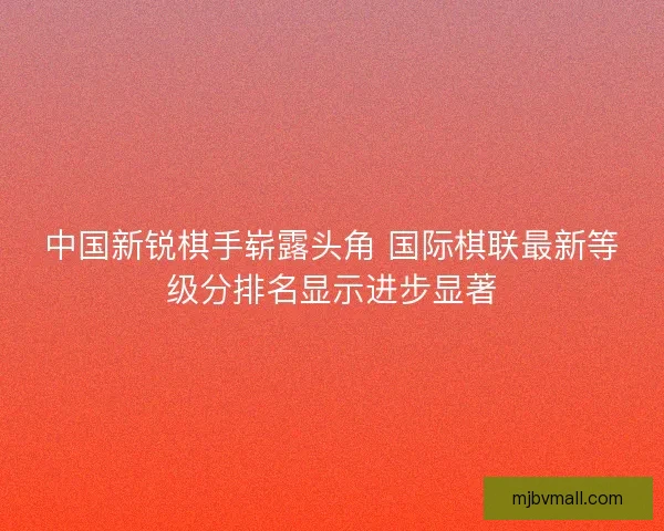 中国新锐棋手崭露头角 国际棋联最新等级分排名显示进步显著
