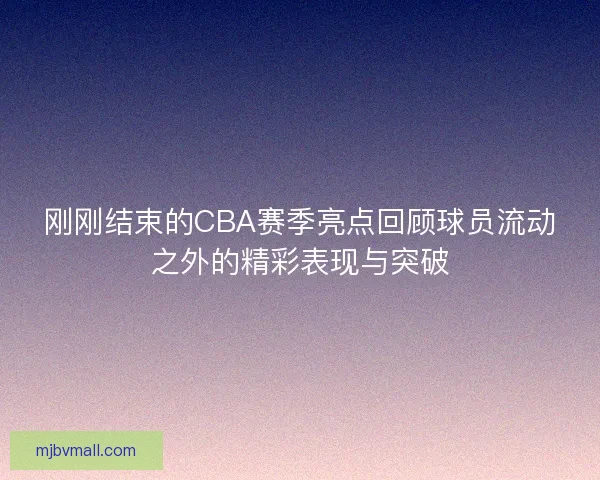 刚刚结束的CBA赛季亮点回顾球员流动之外的精彩表现与突破 刚刚结束的CBA赛季亮点回顾球员流动之外的精彩表现与突破