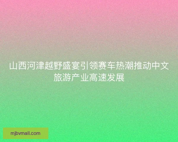 山西河津越野盛宴引领赛车热潮推动中文旅游产业高速发展