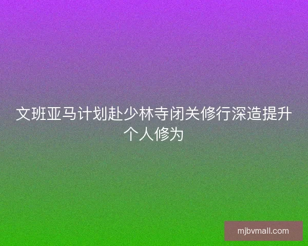 文班亚马计划赴少林寺闭关修行深造提升个人修为