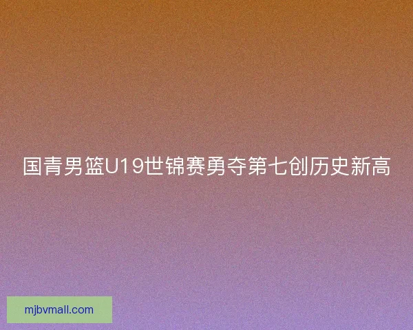 国青男篮U19世锦赛勇夺第七创历史新高 国青男篮U19世锦赛勇夺第七创历史新高