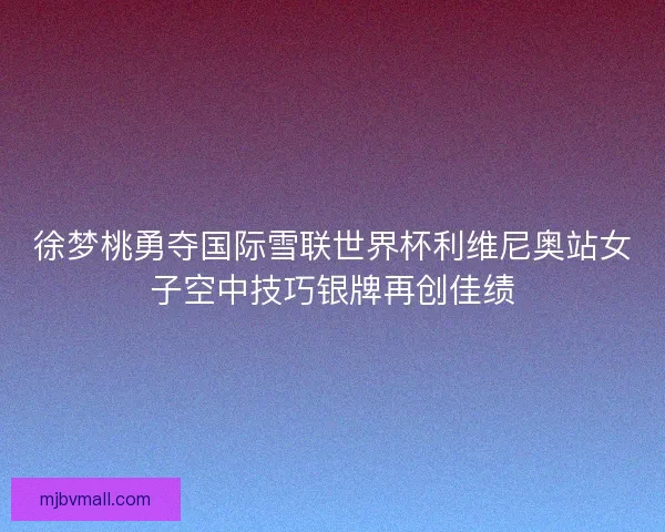 徐梦桃勇夺国际雪联世界杯利维尼奥站女子空中技巧银牌再创佳绩