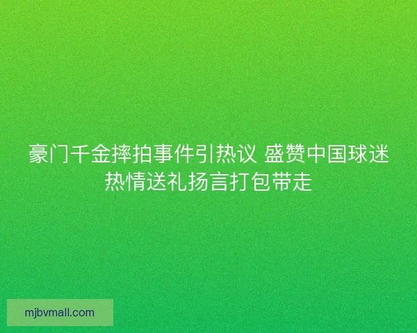 豪门千金摔拍事件引热议 盛赞中国球迷热情送礼扬言打包带走