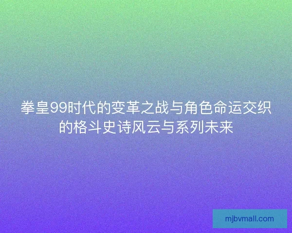 拳皇99时代的变革之战与角色命运交织的格斗史诗风云与系列未来