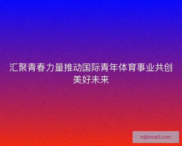 汇聚青春力量推动国际青年体育事业共创美好未来