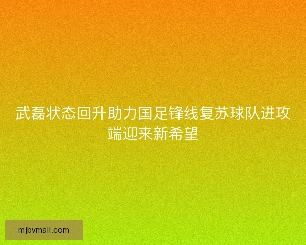 武磊状态回升助力国足锋线复苏球队进攻端迎来新希望 武磊状态回升助力国足锋线复苏球队进攻端迎来新希望