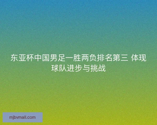 东亚杯中国男足一胜两负排名第三 体现球队进步与挑战