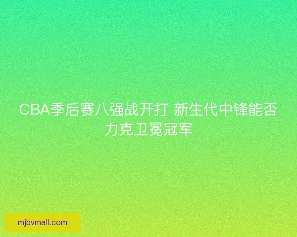 CBA季后赛八强战开打 新生代中锋能否力克卫冕冠军 CBA季后赛八强战开打 新生代中锋能否力克卫冕冠军