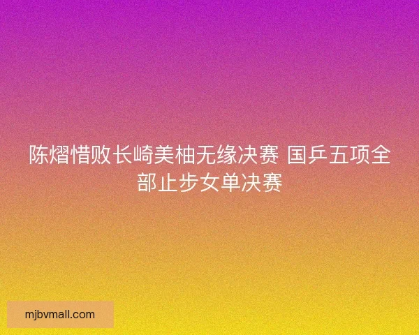 陈熠惜败长崎美柚无缘决赛 国乒五项全部止步女单决赛 陈熠惜败长崎美柚无缘决赛 国乒五项全部止步女单决赛