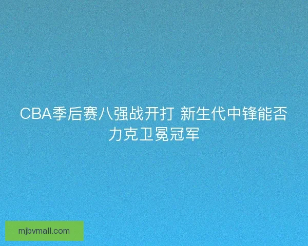CBA季后赛八强战开打 新生代中锋能否力克卫冕冠军 CBA季后赛八强战开打 新生代中锋能否力克卫冕冠军