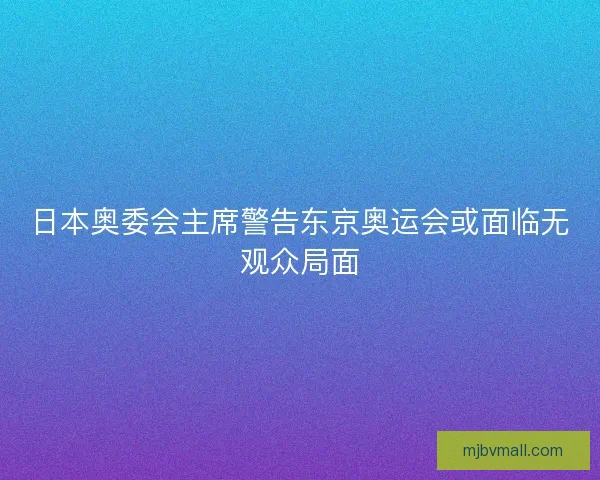 日本奥委会主席警告东京奥运会或面临无观众局面